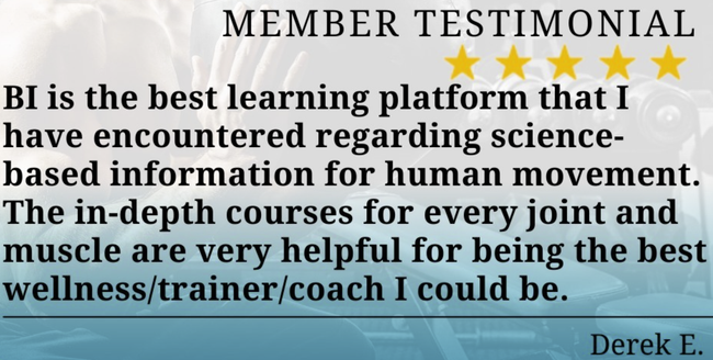 “BI is the best learning platform that I have encountered regarding science-based information for human movement. The in-depth courses for every joint and muscle are very helpful for being the best wellness/trainer/coach I could be. ” - Derek E. ⁠